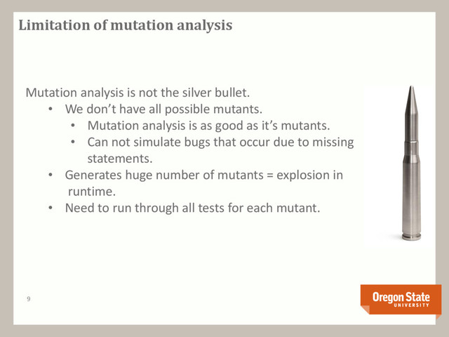 Limitation of mutation analysis
9
Mutation analysis is not the silver bullet.
• We don’t have all possible mutants.
• Mutation analysis is as good as it’s mutants.
• Can not simulate bugs that occur due to missing
statements.
• Generates huge number of mutants = explosion in
runtime.
• Need to run through all tests for each mutant.
