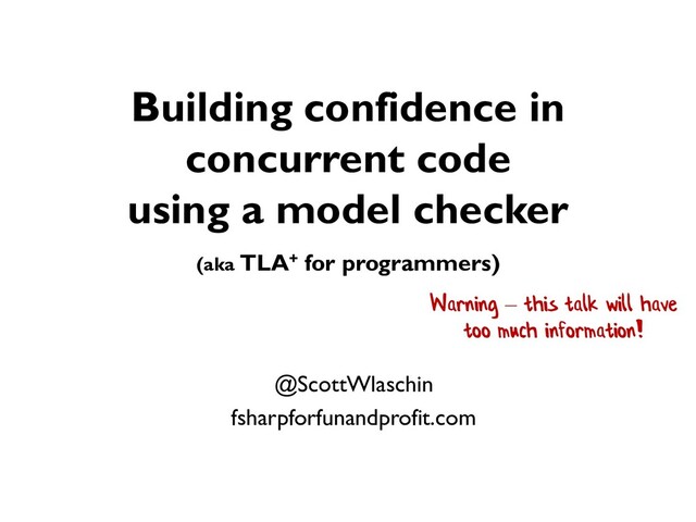 Building confidence in
concurrent code
using a model checker
(aka TLA+ for programmers)
@ScottWlaschin
fsharpforfunandprofit.com
Warning – this talk will have
too much information!
