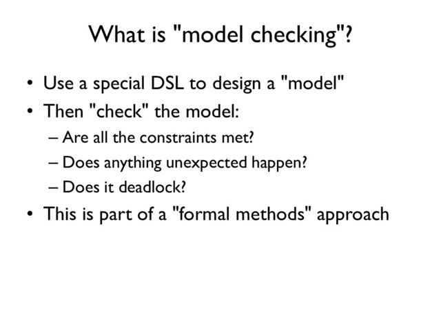 What is "model checking"?
• Use a special DSL to design a "model"
• Then "check" the model:
– Are all the constraints met?
– Does anything unexpected happen?
– Does it deadlock?
• This is part of a "formal methods" approach
