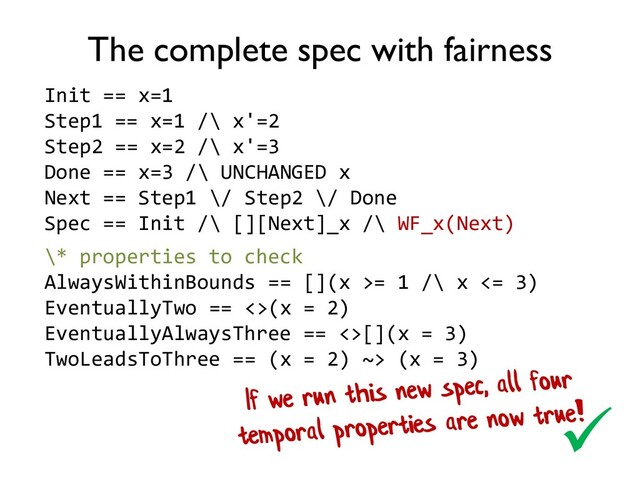 The complete spec with fairness
Init == x=1
Step1 == x=1 /\ x'=2
Step2 == x=2 /\ x'=3
Done == x=3 /\ UNCHANGED x
Next == Step1 \/ Step2 \/ Done
Spec == Init /\ [][Next]_x /\ WF_x(Next)

\* properties to check
AlwaysWithinBounds == [](x >= 1 /\ x <= 3)
EventuallyTwo == <>(x = 2)
EventuallyAlwaysThree == <>[](x = 3)
TwoLeadsToThree == (x = 2) ~> (x = 3)
