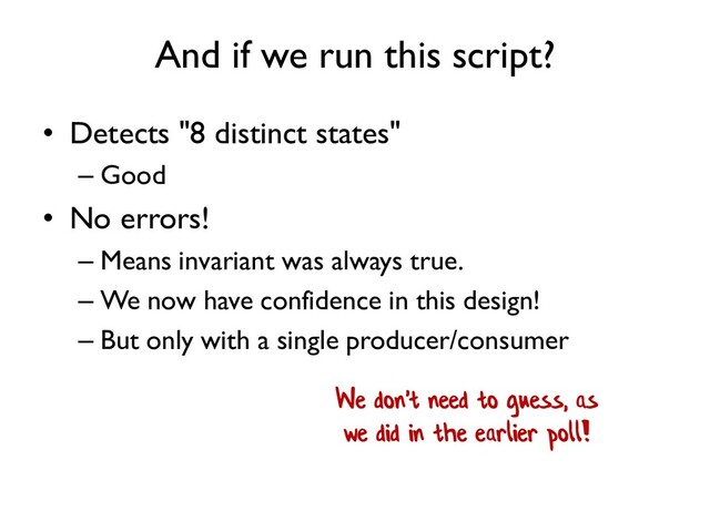 And if we run this script?
• Detects "8 distinct states"
– Good
• No errors!
– Means invariant was always true.
– We now have confidence in this design!
– But only with a single producer/consumer
We don't need to guess, as
we did in the earlier poll!
