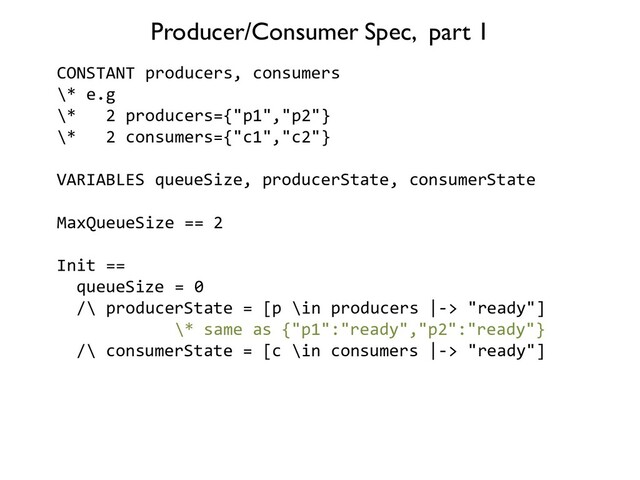 CONSTANT producers, consumers
\* e.g
\* 2 producers={"p1","p2"}
\* 2 consumers={"c1","c2"}
VARIABLES queueSize, producerState, consumerState
MaxQueueSize == 2
Init ==
queueSize = 0
/\ producerState = [p \in producers |-> "ready"]
\* same as {"p1":"ready","p2":"ready"}
/\ consumerState = [c \in consumers |-> "ready"]
Producer/Consumer Spec, part 1
