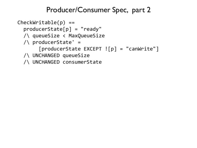 CheckWritable(p) ==
producerState[p] = "ready"
/\ queueSize < MaxQueueSize
/\ producerState' =
[producerState EXCEPT ![p] = "canWrite"]
/\ UNCHANGED queueSize
/\ UNCHANGED consumerState
Producer/Consumer Spec, part 2

