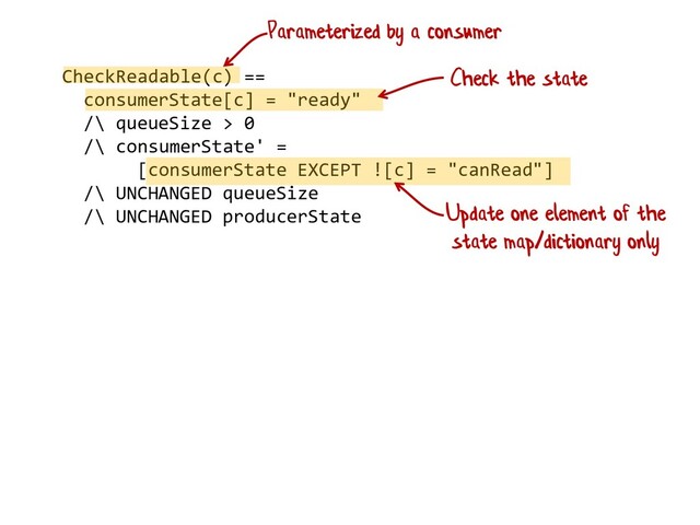 CheckReadable(c) ==
consumerState[c] = "ready"
/\ queueSize > 0
/\ consumerState' =
[consumerState EXCEPT ![c] = "canRead"]
/\ UNCHANGED queueSize
/\ UNCHANGED producerState
Parameterized by a consumer
Update one element of the
state map/dictionary only
Check the state

