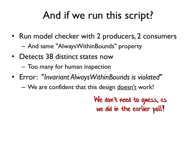And if we run this script?
• Run model checker with 2 producers, 2 consumers
– And same "AlwaysWithinBounds" property
• Detects 38 distinct states now
– Too many for human inspection
• Error: "Invariant AlwaysWithinBounds is violated"
– We are confident that this design doesn't work!
We don't need to guess, as
we did in the earlier poll!
