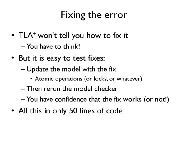 Fixing the error
• TLA+ won't tell you how to fix it
– You have to think!
• But it is easy to test fixes:
– Update the model with the fix
• Atomic operations (or locks, or whatever)
– Then rerun the model checker
– You have confidence that the fix works (or not!)
• All this in only 50 lines of code

