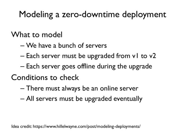 Modeling a zero-downtime deployment
What to model
– We have a bunch of servers
– Each server must be upgraded from v1 to v2
– Each server goes offline during the upgrade
Conditions to check
– There must always be an online server
– All servers must be upgraded eventually
Idea credit: https://www.hillelwayne.com/post/modeling-deployments/
