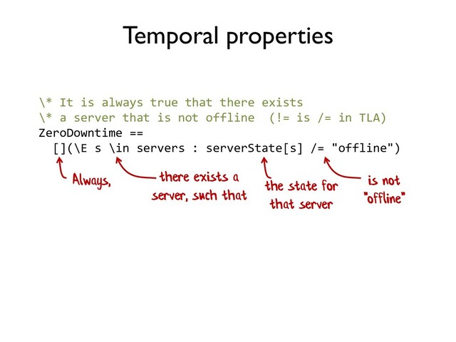 \* It is always true that there exists
\* a server that is not offline (!= is /= in TLA)
ZeroDowntime ==
[](\E s \in servers : serverState[s] /= "offline")
Temporal properties
Always, there exists a
server, such that
the state for
that server
is not
"offline"
