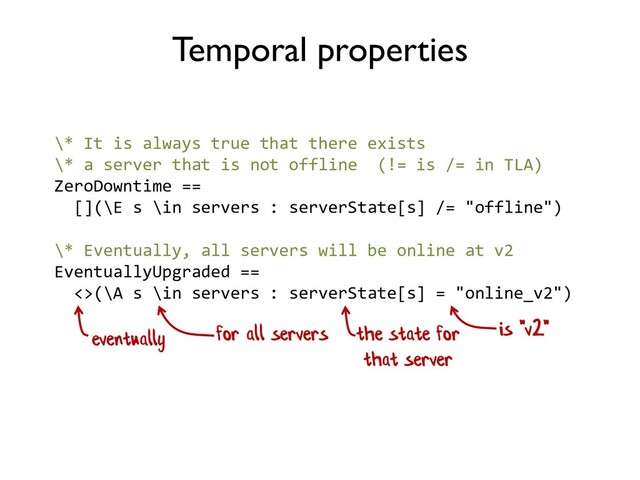 \* Eventually, all servers will be online at v2
EventuallyUpgraded ==
<>(\A s \in servers : serverState[s] = "online_v2")
Temporal properties
eventually for all servers the state for
that server
is "v2"
\* It is always true that there exists
\* a server that is not offline (!= is /= in TLA)
ZeroDowntime ==
[](\E s \in servers : serverState[s] /= "offline")

