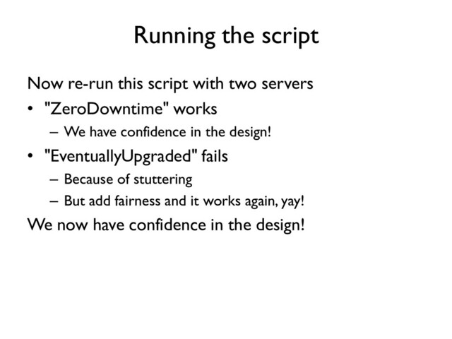 Running the script
Now re-run this script with two servers
• "ZeroDowntime" works
– We have confidence in the design!
• "EventuallyUpgraded" fails
– Because of stuttering
– But add fairness and it works again, yay!
We now have confidence in the design!
