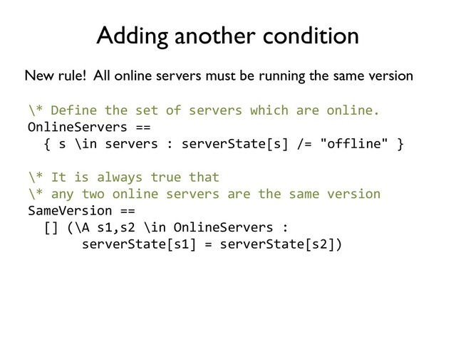 Adding another condition
New rule! All online servers must be running the same version
\* Define the set of servers which are online.
OnlineServers ==
{ s \in servers : serverState[s] /= "offline" }
\* It is always true that
\* any two online servers are the same version
SameVersion ==
[] (\A s1,s2 \in OnlineServers :
serverState[s1] = serverState[s2])
