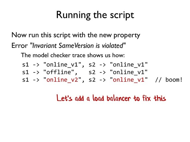 Running the script
Now run this script with the new property
Error "Invariant SameVersion is violated"
The model checker trace shows us how:
s1 -> "online_v1", s2 -> "online_v1"
s1 -> "offline", s2 -> "online_v1"
s1 -> "online_v2", s2 -> "online_v1" // boom!
Let's add a load balancer to fix this
