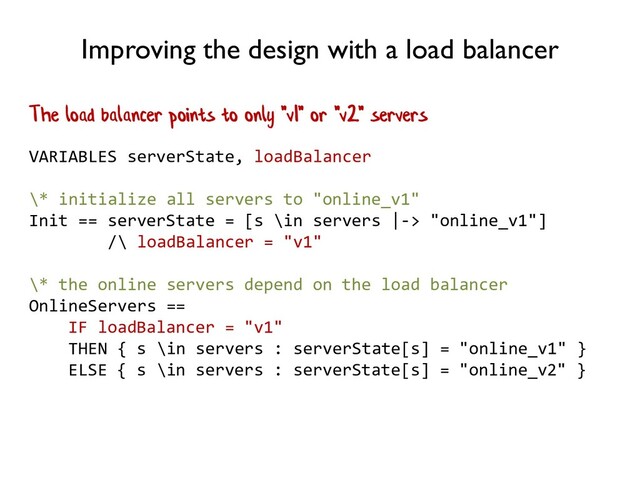 Improving the design with a load balancer
VARIABLES serverState, loadBalancer
\* initialize all servers to "online_v1"
Init == serverState = [s \in servers |-> "online_v1"]
/\ loadBalancer = "v1"
\* the online servers depend on the load balancer
OnlineServers ==
IF loadBalancer = "v1"
THEN { s \in servers : serverState[s] = "online_v1" }
ELSE { s \in servers : serverState[s] = "online_v2" }
The load balancer points to only "v1" or "v2" servers

