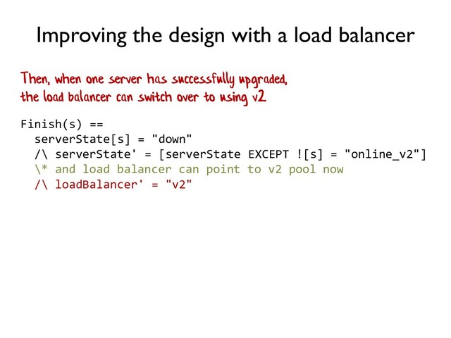 Improving the design with a load balancer
Finish(s) ==
serverState[s] = "down"
/\ serverState' = [serverState EXCEPT ![s] = "online_v2"]
\* and load balancer can point to v2 pool now
/\ loadBalancer' = "v2"
Then, when one server has successfully upgraded,
the load balancer can switch over to using v2
