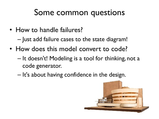 Some common questions
• How to handle failures?
– Just add failure cases to the state diagram!
• How does this model convert to code?
– It doesn't! Modeling is a tool for thinking, not a
code generator.
– It's about having confidence in the design.
