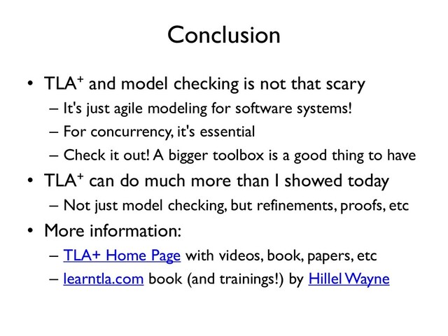 Conclusion
• TLA+ and model checking is not that scary
– It's just agile modeling for software systems!
– For concurrency, it's essential
– Check it out! A bigger toolbox is a good thing to have
• TLA+ can do much more than I showed today
– Not just model checking, but refinements, proofs, etc
• More information:
– TLA+ Home Page with videos, book, papers, etc
– learntla.com book (and trainings!) by Hillel Wayne

