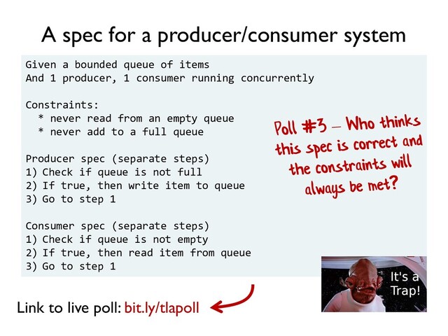Given a bounded queue of items
And 1 producer, 1 consumer running concurrently
Constraints:
* never read from an empty queue
* never add to a full queue
Producer spec (separate steps)
1) Check if queue is not full
2) If true, then write item to queue
3) Go to step 1
Consumer spec (separate steps)
1) Check if queue is not empty
2) If true, then read item from queue
3) Go to step 1
A spec for a producer/consumer system
Link to live poll: bit.ly/tlapoll
