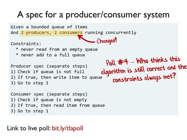Given a bounded queue of items
And 2 producers, 2 consumers running concurrently
Constraints:
* never read from an empty queue
* never add to a full queue
Producer spec (separate steps)
1) Check if queue is not full
2) If true, then write item to queue
3) Go to step 1
Consumer spec (separate steps)
1) Check if queue is not empty
2) If true, then read item from queue
3) Go to step 1
A spec for a producer/consumer system
Link to live poll: bit.ly/tlapoll
