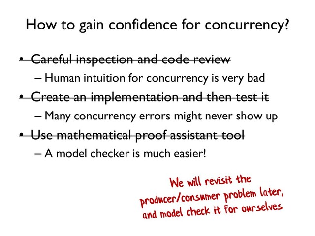 How to gain confidence for concurrency?
• Careful inspection and code review
– Human intuition for concurrency is very bad
• Create an implementation and then test it
– Many concurrency errors might never show up
• Use mathematical proof assistant tool
– A model checker is much easier!
