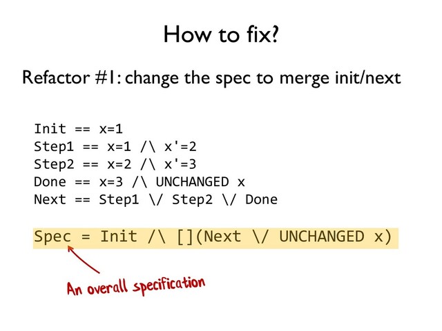 How to fix?
Refactor #1: change the spec to merge init/next
Init == x=1
Step1 == x=1 /\ x'=2
Step2 == x=2 /\ x'=3
Done == x=3 /\ UNCHANGED x
Next == Step1 \/ Step2 \/ Done
Spec = Init /\ [](Next \/ UNCHANGED x)
