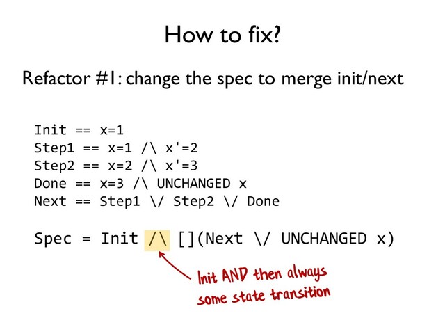 How to fix?
Init == x=1
Step1 == x=1 /\ x'=2
Step2 == x=2 /\ x'=3
Done == x=3 /\ UNCHANGED x
Next == Step1 \/ Step2 \/ Done
Spec = Init /\ [](Next \/ UNCHANGED x)
Refactor #1: change the spec to merge init/next
