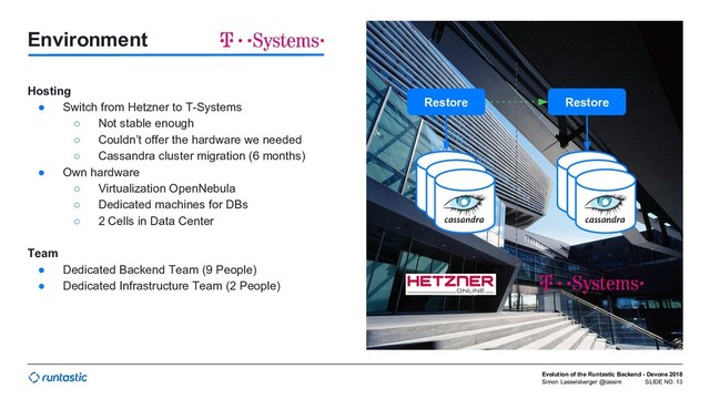 Simon Lasselsberger @lassim
Evolution of the Runtastic Backend - Devone 2018
SLIDE NO. 13
Environment
Hosting
● Switch from Hetzner to T-Systems
○ Not stable enough
○ Couldn’t offer the hardware we needed
○ Cassandra cluster migration (6 months)
● Own hardware
○ Virtualization OpenNebula
○ Dedicated machines for DBs
○ 2 Cells in Data Center
Team
● Dedicated Backend Team (9 People)
● Dedicated Infrastructure Team (2 People)
Restore Restore
