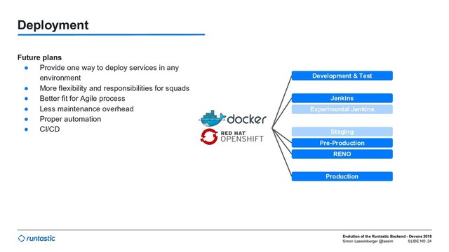 Simon Lasselsberger @lassim
Evolution of the Runtastic Backend - Devone 2018
SLIDE NO. 24
Deployment
Future plans
● Provide one way to deploy services in any
environment
● More flexibility and responsibilities for squads
● Better fit for Agile process
● Less maintenance overhead
● Proper automation
● CI/CD
Development & Test
Jenkins
Experimental Jenkins
Staging
Pre-Production
RENO
Production
