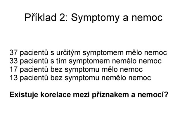Příklad 2: Symptomy a nemoc
37 pacientů s určitým symptomem mělo nemoc
33 pacientů s tím symptomem nemělo nemoc
17 pacientů bez symptomu mělo nemoc
13 pacientů bez symptomu nemělo nemoc
Existuje korelace mezi příznakem a nemocí?
