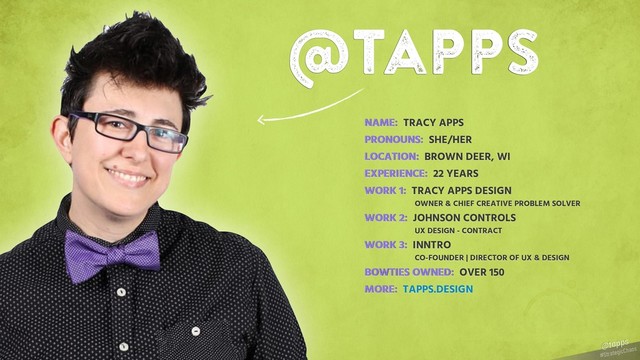 #StrategicChaos
@tapps
@tapps
NAME: TRACY APPS
PRONOUNS: SHE/HER
LOCATION: BROWN DEER, WI
EXPERIENCE: 22 YEARS
WORK 1: TRACY APPS DESIGN
OWNER & CHIEF CREATIVE PROBLEM SOLVER
WORK 2: JOHNSON CONTROLS
UX DESIGN - CONTRACT
WORK 3: INNTRO
CO-FOUNDER | DIRECTOR OF UX & DESIGN
BOWTIES OWNED: OVER 150
MORE: TAPPS.DESIGN
NAME:
PRONOUNS:
LOCATION:
EXPERIENCE:
WORK 1:
WORK 2:
WORK 3:
BOWTIES OWNED:
MORE:
#StrategicChaos
@tapps
