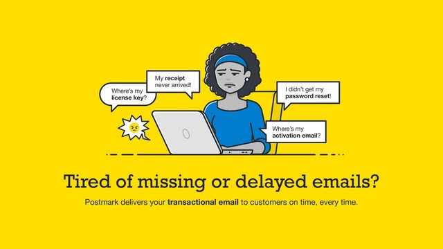 Tired of missing or delayed emails?
Postmark delivers your transactional email to customers on time, every time.
My receipt
never arrived!
Where’s my
license key?
I didn’t get my
password reset!
Where’s my
activation email?
