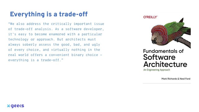 “We also address the critically important issue
of trade-off analysis. As a software developer,
it's easy to become enamored with a particular
technology or approach. But architects must
always soberly assess the good, bad, and ugly
of every choice, and virtually nothing in the
real world offers a convenient binary choice -
everything is a trade-off.”
Everything is a trade-off
