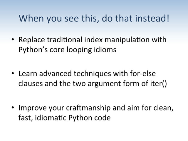 When	  you	  see	  this,	  do	  that	  instead!	  
•  Replace	  tradi:onal	  index	  manipula:on	  with	  
Python’s	  core	  looping	  idioms	  
•  Learn	  advanced	  techniques	  with	  for-­‐else	  
clauses	  and	  the	  two	  argument	  form	  of	  iter()	  
•  Improve	  your	  craGmanship	  and	  aim	  for	  clean,	  
fast,	  idioma:c	  Python	  code	  
