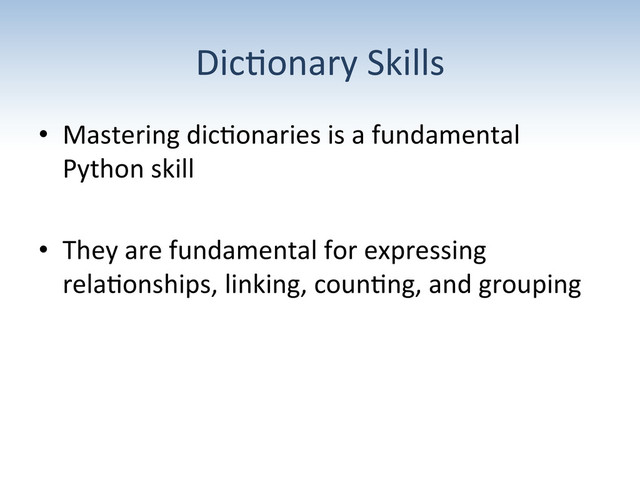 Dic:onary	  Skills	  
•  Mastering	  dic:onaries	  is	  a	  fundamental	  
Python	  skill	  
•  They	  are	  fundamental	  for	  expressing	  
rela:onships,	  linking,	  coun:ng,	  and	  grouping	  
