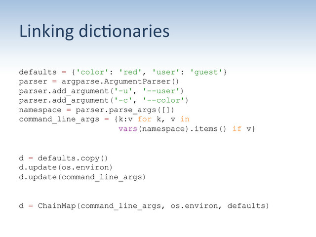 Linking	  dic:onaries	  
defaults = {'color': 'red', 'user': 'guest'}
parser = argparse.ArgumentParser()
parser.add_argument('-u', '--user')
parser.add_argument('-c', '--color')
namespace = parser.parse_args([])
command_line_args = {k:v for k, v in
vars(namespace).items() if v}
d = defaults.copy()
d.update(os.environ)
d.update(command_line_args)
d = ChainMap(command_line_args, os.environ, defaults)
