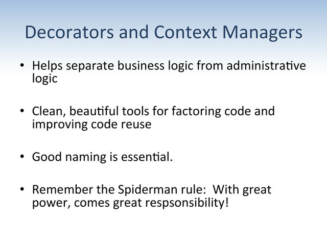 Decorators	  and	  Context	  Managers	  
•  Helps	  separate	  business	  logic	  from	  administra:ve	  
logic	  
•  Clean,	  beau:ful	  tools	  for	  factoring	  code	  and	  
improving	  code	  reuse	  
•  Good	  naming	  is	  essen:al.	  	  	  
•  Remember	  the	  Spiderman	  rule:	  	  With	  great	  
power,	  comes	  great	  respsonsibility!	  
	  

