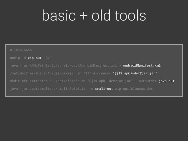basic + old tools
#!/bin/bash 
unzip -d zip-out "$1" 
java -jar AXMLPrinter2.jar zip-out/AndroidManifest.xml > AndroidManifest.xml 
/opt/dex2jar-0.0.9.15/d2j-dex2jar.sh “$1" # creates “${1%.apk}-dex2jar.jar” 
mkdir cfr-extracted && /opt/cfr/cfr.sh “${1%.apk}-dex2jar.jar” --outputdir java-out 
java -jar /opt/smali/baksmali-2.0.6.jar -o smali-out zip-out/classes.dex
#!/bin/bash 
unzip -d zip-out "$1" 
java -jar AXMLPrinter2.jar zip-out/AndroidManifest.xml > AndroidManifest.xml 
/opt/dex2jar-0.0.9.15/d2j-dex2jar.sh “$1" # creates “${1%.apk}-dex2jar.jar” 
mkdir cfr-extracted && /opt/cfr/cfr.sh “${1%.apk}-dex2jar.jar” --outputdir java-out 
java -jar /opt/smali/baksmali-2.0.6.jar -o smali-out zip-out/classes.dex 
