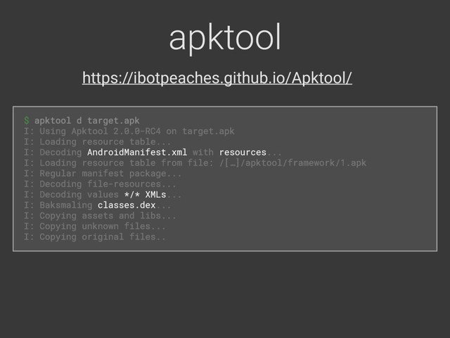 apktool
$ apktool d target.apk
 
I: Using Apktool 2.0.0-RC4 on target.apk 
I: Loading resource table... 
I: Decoding AndroidManifest.xml with resources... 
I: Loading resource table from file: /[…]/apktool/framework/1.apk 
I: Regular manifest package... 
I: Decoding file-resources... 
I: Decoding values */* XMLs... 
I: Baksmaling classes.dex... 
I: Copying assets and libs... 
I: Copying unknown files... 
I: Copying original files..
$ apktool d target.apk 
I: Using Apktool 2.0.0-RC4 on target.apk 
I: Loading resource table... 
I: Decoding AndroidManifest.xml with resources... 
I: Loading resource table from file: /[…]/apktool/framework/1.apk 
I: Regular manifest package... 
I: Decoding file-resources... 
I: Decoding values */* XMLs... 
I: Baksmaling classes.dex... 
I: Copying assets and libs... 
I: Copying unknown files... 
I: Copying original files.
https://ibotpeaches.github.io/Apktool/
