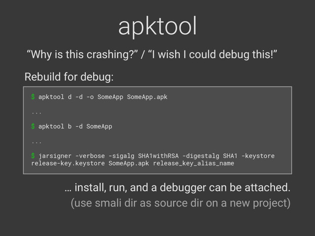 apktool
$ apktool d -d -o SomeApp SomeApp.apk 
 
... 
 
$ apktool b -d SomeApp 
 
... 
 
$ jarsigner -verbose -sigalg SHA1withRSA -digestalg SHA1 -keystore
release-key.keystore SomeApp.apk release_key_alias_name
Rebuild for debug:
… install, run, and a debugger can be attached. 
(use smali dir as source dir on a new project)
“Why is this crashing?” / “I wish I could debug this!”
