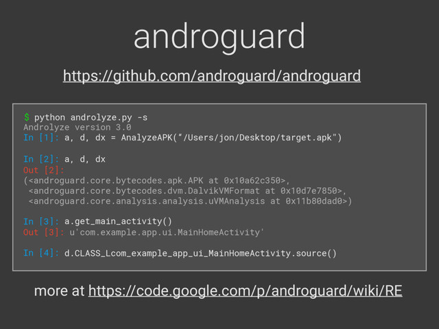 androguard
$ python androlyze.py -s
Androlyze version 3.0 
In [1]: a, d, dx = AnalyzeAPK(“/Users/jon/Desktop/target.apk")
In [2]: a, d, dx
Out [2]: 
(, 
, 
) 
 
In [3]: a.get_main_activity()
Out [3]: u'com.example.app.ui.MainHomeActivity' 
 
In [4]: d.CLASS_Lcom_example_app_ui_MainHomeActivity.source()
more at https://code.google.com/p/androguard/wiki/RE
https://github.com/androguard/androguard
