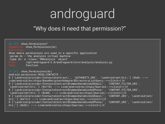 androguard
“Why does it need that permission?”
In [5]: show_Permissions? 
Signature: show_Permissions(dx) 
Docstring: 
Show where permissions are used in a specific application 
:param dx : the analysis virtual machine 
:type dx: a :class:`VMAnalysis` object 
File: /opt/androguard-2.0/androguard/core/analysis/analysis.py 
Type: function
In [6]: show_Permissions(dx) 
android.permission.READ_CONTACTS : 
R ['Landroid/provider/ContactsContract;', 'AUTHORITY_URI', 'Landroid/net/Uri;'] (0x0) --->
Lcom/android/ex/chips/BaseRecipientAdapter$DirectoryListQuery;->()V 
R ['Landroid/provider/ContactsContract$CommonDataKinds$Email;', 'CONTENT_FILTER_URI',
'Landroid/net/Uri;'] (0x118) ---> Lcom/android/ex/chips/Queries;->()V 
R ['Landroid/provider/ContactsContract$CommonDataKinds$Phone;', 'CONTENT_FILTER_URI',
'Landroid/net/Uri;'] (0x88) ---> Lcom/android/ex/chips/Queries;->()V 
R ['Landroid/provider/ContactsContract$CommonDataKinds$Email;', 'CONTENT_URI', 'Landroid/net/
Uri;'] (0x11c) ---> Lcom/android/ex/chips/Queries;->()V 
R ['Landroid/provider/ContactsContract$CommonDataKinds$Phone;', 'CONTENT_URI', 'Landroid/net/
Uri;'] (0x8c) ---> Lcom/android/ex/chips/Queries;->()V
