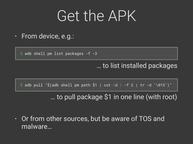 Get the APK
• From device, e.g.:
$ adb shell pm list packages -f -3
$ adb pull "$(adb shell pm path $1 | cut -d : -f 2 | tr -d ‘\015’)"
• Or from other sources, but be aware of TOS and
malware…
… to list installed packages
… to pull package $1 in one line (with root)
