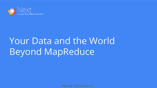 #gcpug | #googlecloud
Your Data and the World
Beyond MapReduce
