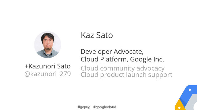 #gcpug | #googlecloud
+Kazunori Sato
@kazunori_279
Kaz Sato
Developer Advocate,
Cloud Platform, Google Inc.
Cloud community advocacy
Cloud product launch support
