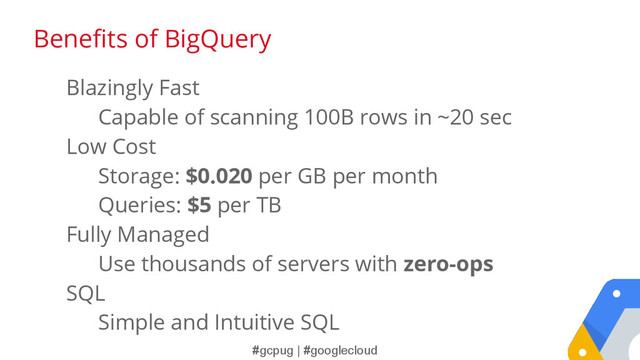 #gcpug | #googlecloud
Blazingly Fast
Capable of scanning 100B rows in ~20 sec
Low Cost
Storage: $0.020 per GB per month
Queries: $5 per TB
Fully Managed
Use thousands of servers with zero-ops
SQL
Simple and Intuitive SQL
Benefits of BigQuery
