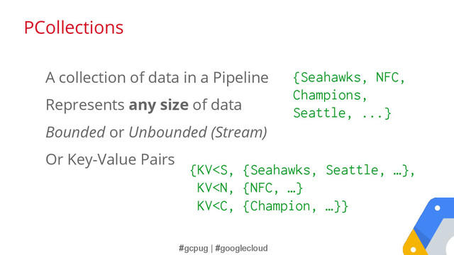 #gcpug | #googlecloud
A collection of data in a Pipeline
Represents any size of data
Bounded or Unbounded (Stream)
Or Key-Value Pairs
{Seahawks, NFC,
Champions,
Seattle, ...}
{KV