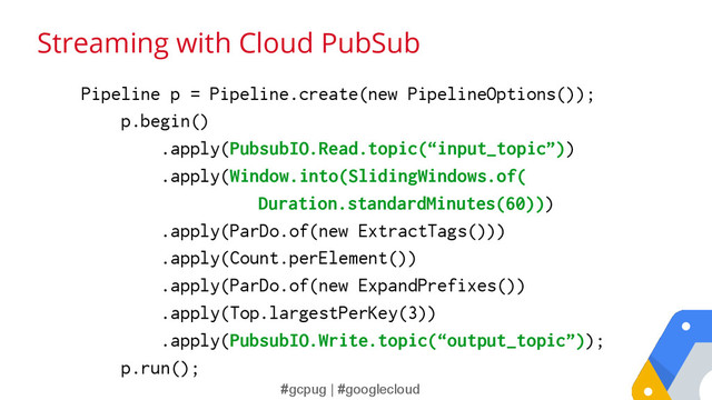#gcpug | #googlecloud
Streaming with Cloud PubSub
Pipeline p = Pipeline.create(new PipelineOptions());
p.begin()
.apply(PubsubIO.Read.topic(“input_topic”))
.apply(Window.into(SlidingWindows.of(
Duration.standardMinutes(60)))
.apply(ParDo.of(new ExtractTags()))
.apply(Count.perElement())
.apply(ParDo.of(new ExpandPrefixes())
.apply(Top.largestPerKey(3))
.apply(PubsubIO.Write.topic(“output_topic”));
p.run();
