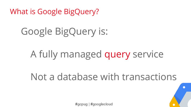 #gcpug | #googlecloud
What is Google BigQuery?
Google BigQuery is:
A fully managed query service
Not a database with transactions
