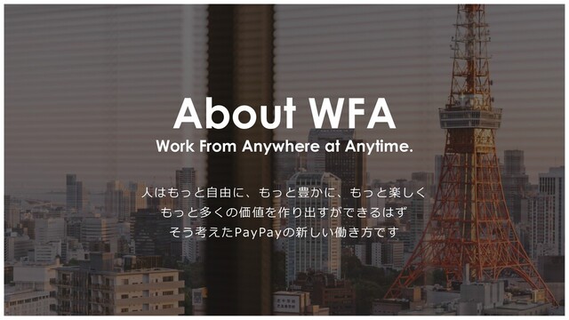 Work From Anywhere at Anytime.
About WFA
人はもっと自由に、もっと豊かに、もっと楽しく
もっと多くの価値を作り出すができるはず
そう考えたPayPayの新しい働き方です
