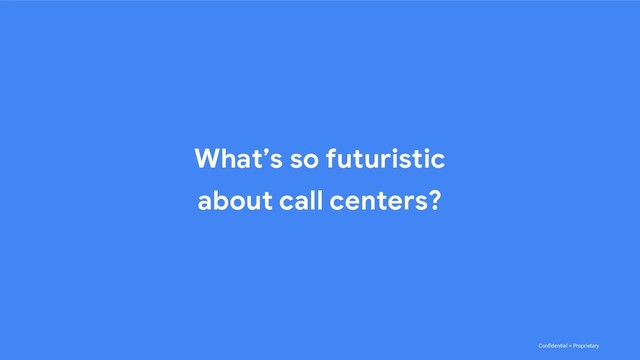 Confidential + Proprietary
What’s so futuristic
about call centers?
