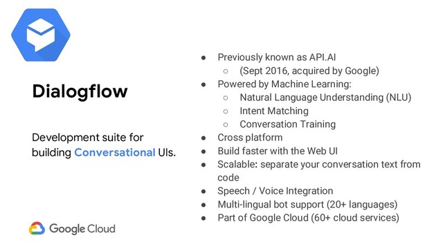 ● Previously known as API.AI
○ (Sept 2016, acquired by Google)
● Powered by Machine Learning:
○ Natural Language Understanding (NLU)
○ Intent Matching
○ Conversation Training
● Cross platform
● Build faster with the Web UI
● Scalable: separate your conversation text from
code
● Speech / Voice Integration
● Multi-lingual bot support (20+ languages)
● Part of Google Cloud (60+ cloud services)
Dialogflow
Development suite for
building Conversational UIs.
